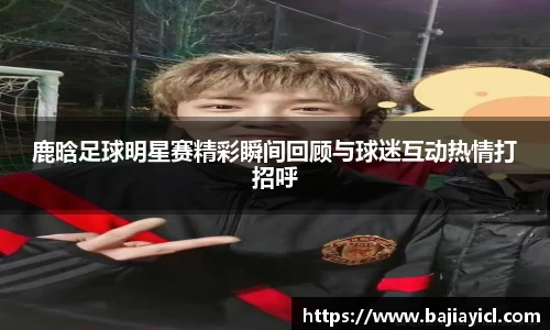 鹿晗足球明星赛精彩瞬间回顾与球迷互动热情打招呼